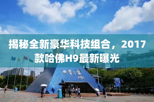 揭秘全新豪華科技組合，2017款哈佛H9最新曝光