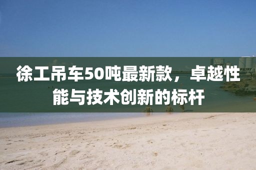 徐工吊車50噸最新款，卓越性能與技術(shù)創(chuàng)新的標(biāo)桿