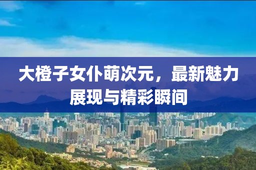 大橙子女仆萌次元，最新魅力展現(xiàn)與精彩瞬間