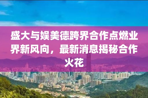 盛大與娛美德跨界合作點(diǎn)燃業(yè)界新風(fēng)向，最新消息揭秘合作火花