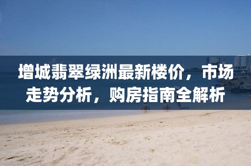 增城翡翠綠洲最新樓價，市場走勢分析，購房指南全解析