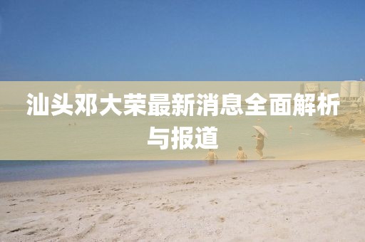 汕頭鄧大榮最新消息全面解析與報(bào)道