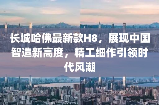 長城哈佛最新款H8，展現(xiàn)中國智造新高度，精工細(xì)作引領(lǐng)時代風(fēng)潮