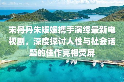 宋丹丹朱媛媛攜手演繹最新電視劇，深度探討人性與社會話題的佳作亮相熒屏