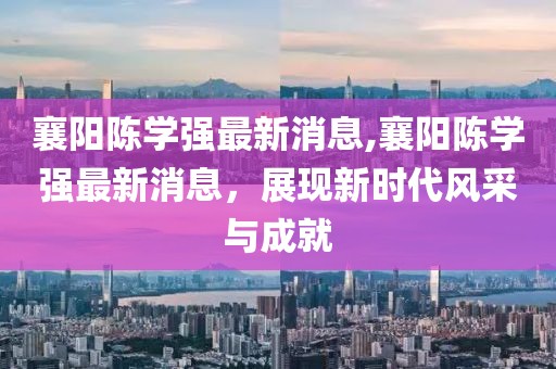 襄陽(yáng)陳學(xué)強(qiáng)最新消息,襄陽(yáng)陳學(xué)強(qiáng)最新消息，展現(xiàn)新時(shí)代風(fēng)采與成就