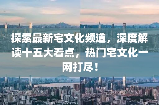 探索最新宅文化頻道，深度解讀十五大看點(diǎn)，熱門宅文化一網(wǎng)打盡！