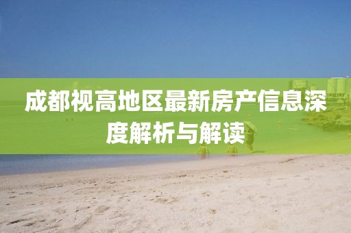 成都視高地區(qū)最新房產(chǎn)信息深度解析與解讀