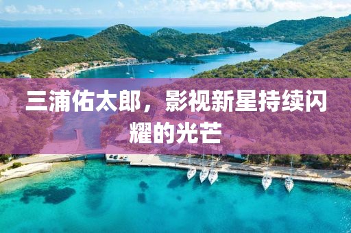 三浦佑太郎，影視新星持續(xù)閃耀的光芒