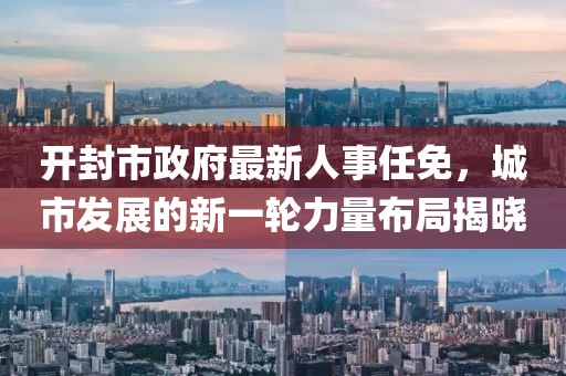 開(kāi)封市政府最新人事任免，城市發(fā)展的新一輪力量布局揭曉