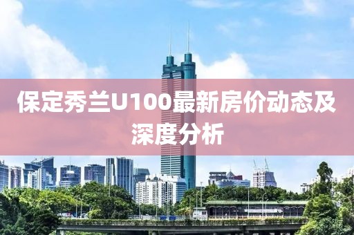 保定秀蘭U100最新房?jī)r(jià)動(dòng)態(tài)及深度分析