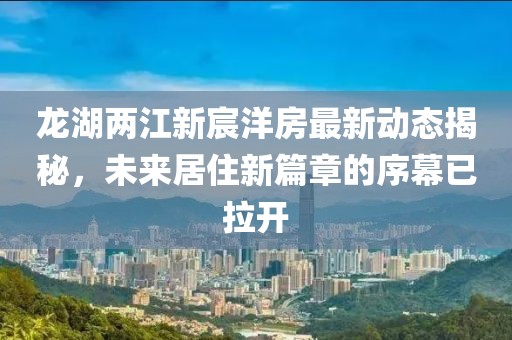 龍湖兩江新宸洋房最新動態(tài)揭秘，未來居住新篇章的序幕已拉開