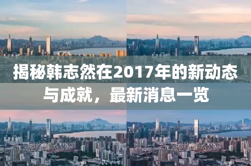 揭秘韓志然在2017年的新動態(tài)與成就，最新消息一覽