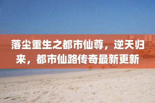 落塵重生之都市仙尊，逆天歸來，都市仙路傳奇最新更新