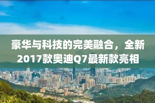 豪華與科技的完美融合，全新2017款奧迪Q7最新款亮相