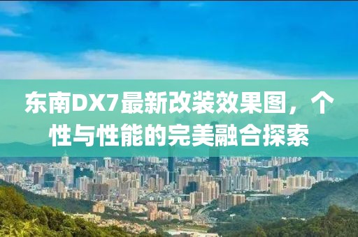 東南DX7最新改裝效果圖，個性與性能的完美融合探索