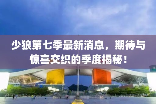 少狼第七季最新消息，期待與驚喜交織的季度揭秘！