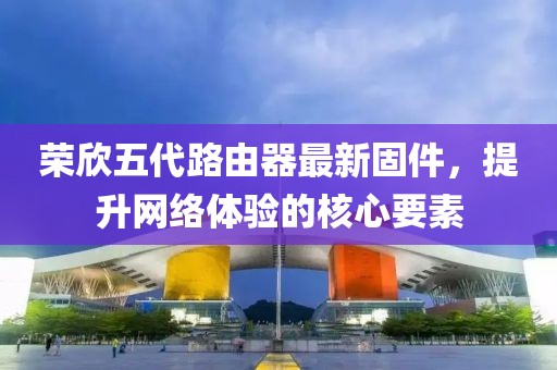 榮欣五代路由器最新固件，提升網(wǎng)絡體驗的核心要素