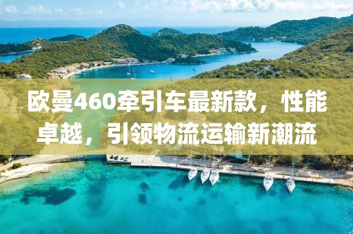 歐曼460牽引車最新款，性能卓越，引領(lǐng)物流運輸新潮流