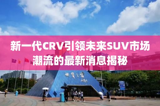 新一代CRV引領(lǐng)未來SUV市場潮流的最新消息揭秘