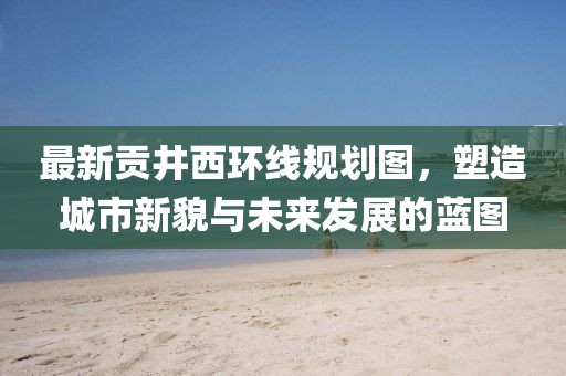 最新貢井西環(huán)線規(guī)劃圖，塑造城市新貌與未來發(fā)展的藍(lán)圖
