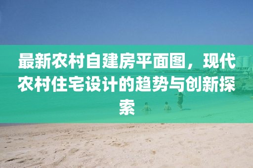 最新農(nóng)村自建房平面圖，現(xiàn)代農(nóng)村住宅設(shè)計(jì)的趨勢(shì)與創(chuàng)新探索