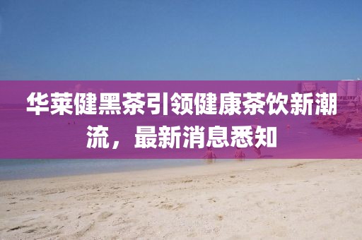 華萊健黑茶引領(lǐng)健康茶飲新潮流，最新消息悉知
