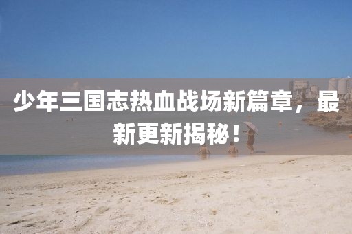 少年三國志熱血戰(zhàn)場新篇章，最新更新揭秘！