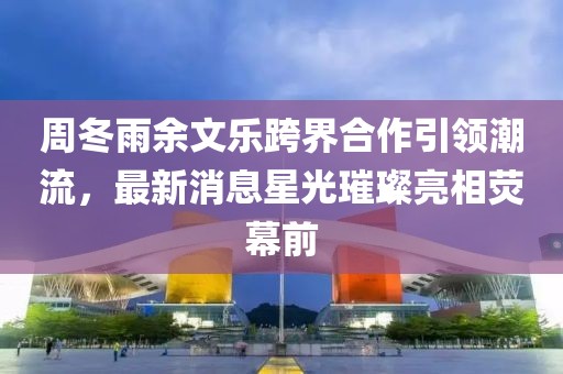 周冬雨余文樂(lè)跨界合作引領(lǐng)潮流，最新消息星光璀璨亮相熒幕前