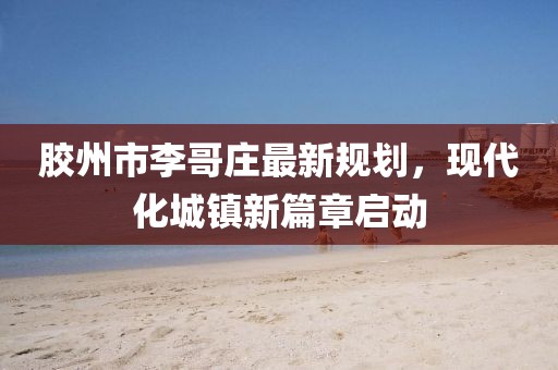 膠州市李哥莊最新規(guī)劃，現(xiàn)代化城鎮(zhèn)新篇章啟動(dòng)