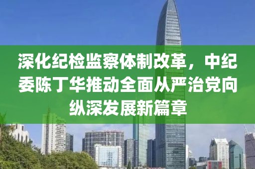 深化紀(jì)檢監(jiān)察體制改革，中紀(jì)委陳丁華推動(dòng)全面從嚴(yán)治黨向縱深發(fā)展新篇章