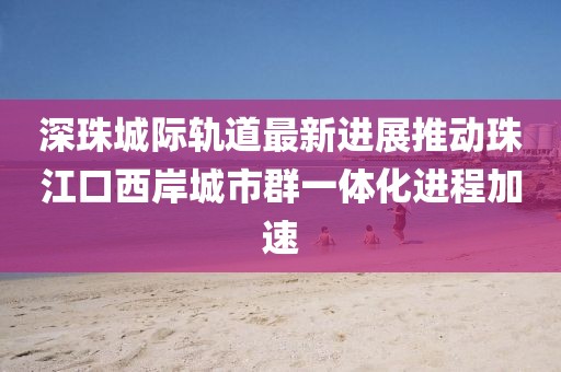 深珠城際軌道最新進(jìn)展推動珠江口西岸城市群一體化進(jìn)程加速