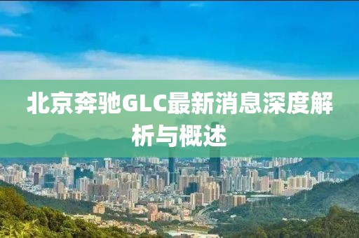 北京奔馳GLC最新消息深度解析與概述