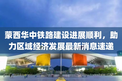 蒙西華中鐵路建設(shè)進(jìn)展順利，助力區(qū)域經(jīng)濟(jì)發(fā)展最新消息速遞