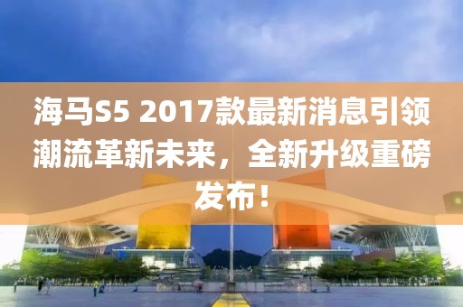 海馬S5 2017款最新消息引領(lǐng)潮流革新未來，全新升級重磅發(fā)布！