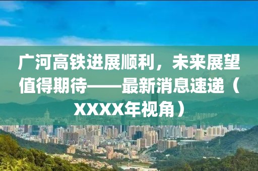 廣河高鐵進展順利，未來展望值得期待——最新消息速遞（XXXX年視角）