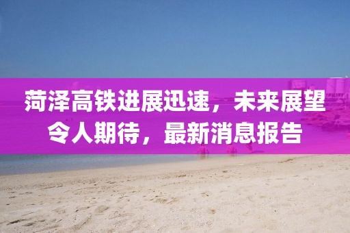 菏澤高鐵進(jìn)展迅速，未來展望令人期待，最新消息報(bào)告