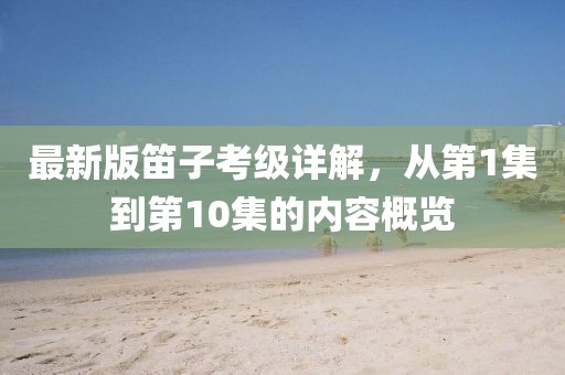 最新版笛子考級(jí)詳解，從第1集到第10集的內(nèi)容概覽