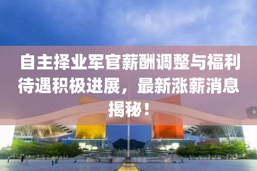 自主擇業(yè)軍官薪酬調(diào)整與福利待遇積極進(jìn)展，最新漲薪消息揭秘！