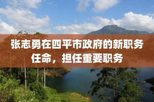 張志勇在四平市政府的新職務(wù)任命，擔(dān)任重要職務(wù)