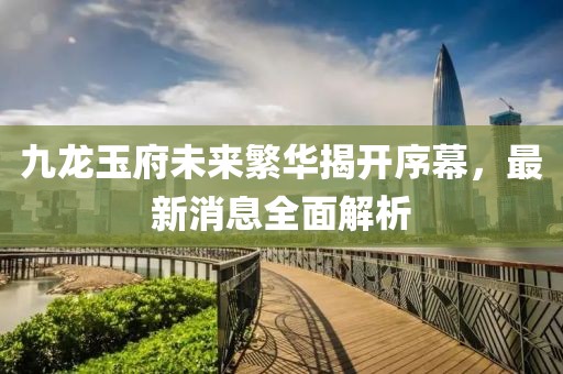九龍玉府未來繁華揭開序幕，最新消息全面解析