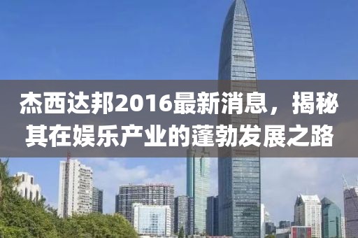 杰西達(dá)邦2016最新消息，揭秘其在娛樂(lè)產(chǎn)業(yè)的蓬勃發(fā)展之路