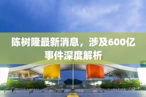 陳樹隆最新消息，涉及600億事件深度解析