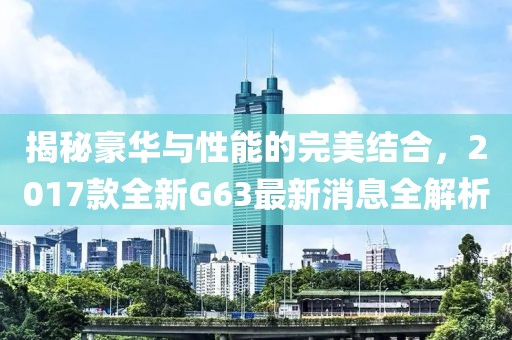 揭秘豪華與性能的完美結(jié)合，2017款全新G63最新消息全解析
