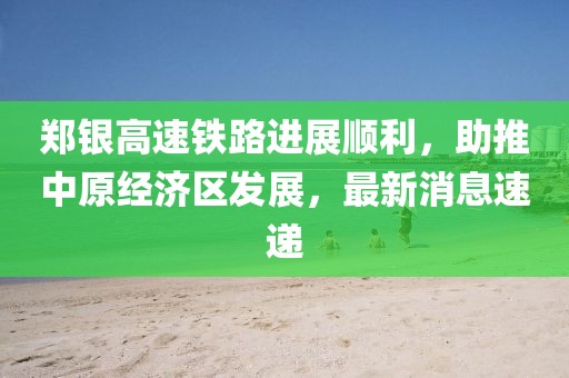 鄭銀高速鐵路進(jìn)展順利，助推中原經(jīng)濟(jì)區(qū)發(fā)展，最新消息速遞