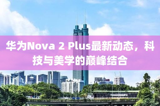 華為Nova 2 Plus最新動態(tài)，科技與美學的巔峰結合