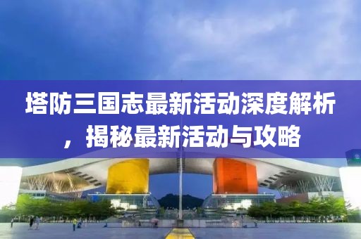 塔防三國(guó)志最新活動(dòng)深度解析，揭秘最新活動(dòng)與攻略
