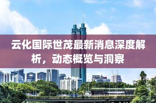 云化國(guó)際世茂最新消息深度解析，動(dòng)態(tài)概覽與洞察