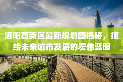 洛陽高新區(qū)最新規(guī)劃圖揭秘，描繪未來城市發(fā)展的宏偉藍圖