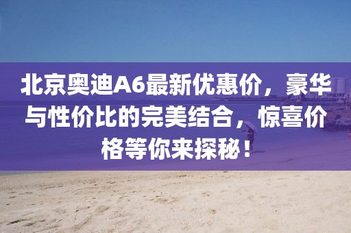 北京奧迪A6最新優(yōu)惠價，豪華與性價比的完美結(jié)合，驚喜價格等你來探秘！