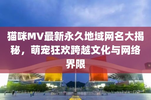 貓咪MV最新永久地域網(wǎng)名大揭秘，萌寵狂歡跨越文化與網(wǎng)絡(luò)界限